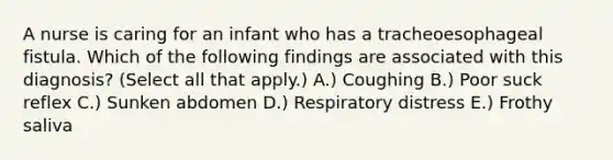 A nurse is caring for an infant who has a tracheoesophageal fistula. Which of the following findings are associated with this diagnosis? (Select all that apply.) A.) ​Coughing B.) Poor suck reflex C.) ​Sunken abdomen D.) Respiratory distress E.) ​Frothy saliva