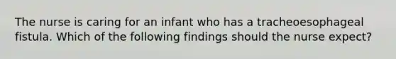 The nurse is caring for an infant who has a tracheoesophageal fistula. Which of the following findings should the nurse expect?