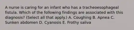 A nurse is caring for an infant who has a tracheoesophageal fistula. Which of the following findings are associated with this diagnosis? (Select all that apply.) A. Coughing B. Apnea C. Sunken abdomen D. Cyanosis E. Frothy saliva