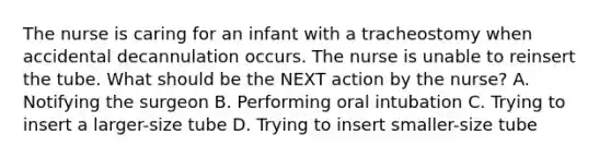 The nurse is caring for an infant with a tracheostomy when accidental decannulation occurs. The nurse is unable to reinsert the tube. What should be the NEXT action by the nurse? A. Notifying the surgeon B. Performing oral intubation C. Trying to insert a larger-size tube D. Trying to insert smaller-size tube