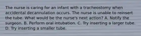 The nurse is caring for an infant with a tracheostomy when accidental decannulation occurs. The nurse is unable to reinsert the tube. What would be the nurse's next action? A. Notify the surgeon. B. Perform oral intubation. C. Try inserting a larger tube. D. Try inserting a smaller tube.