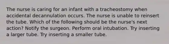 The nurse is caring for an infant with a tracheostomy when accidental decannulation occurs. The nurse is unable to reinsert the tube. Which of the following should be the nurse's next action? Notify the surgeon. Perform oral intubation. Try inserting a larger tube. Try inserting a smaller tube.