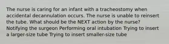 The nurse is caring for an infant with a tracheostomy when accidental decannulation occurs. The nurse is unable to reinsert the tube. What should be the NEXT action by the nurse? Notifying the surgeon Performing oral intubation Trying to insert a larger-size tube Trying to insert smaller-size tube