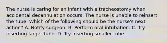 The nurse is caring for an infant with a tracheostomy when accidental decannulation occurs. The nurse is unable to reinsert the tube. Which of the following should be the nurse's next action? A. Notify surgeon. B. Perform oral intubation. C. Try inserting larger tube. D. Try inserting smaller tube.