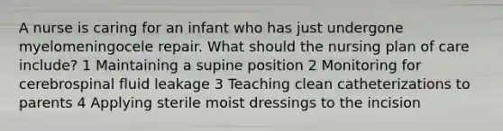 A nurse is caring for an infant who has just undergone myelomeningocele repair. What should the nursing plan of care include? 1 Maintaining a supine position 2 Monitoring for cerebrospinal fluid leakage 3 Teaching clean catheterizations to parents 4 Applying sterile moist dressings to the incision