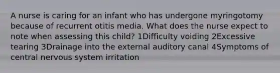 A nurse is caring for an infant who has undergone myringotomy because of recurrent otitis media. What does the nurse expect to note when assessing this child? 1Difficulty voiding 2Excessive tearing 3Drainage into the external auditory canal 4Symptoms of central nervous system irritation