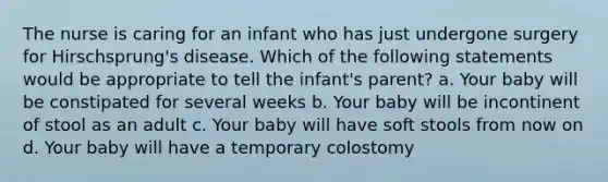 The nurse is caring for an infant who has just undergone surgery for Hirschsprung's disease. Which of the following statements would be appropriate to tell the infant's parent? a. Your baby will be constipated for several weeks b. Your baby will be incontinent of stool as an adult c. Your baby will have soft stools from now on d. Your baby will have a temporary colostomy