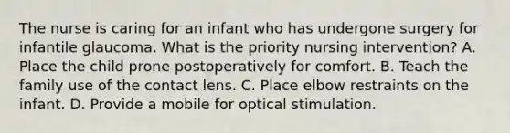 The nurse is caring for an infant who has undergone surgery for infantile glaucoma. What is the priority nursing intervention? A. Place the child prone postoperatively for comfort. B. Teach the family use of the contact lens. C. Place elbow restraints on the infant. D. Provide a mobile for optical stimulation.