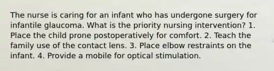 The nurse is caring for an infant who has undergone surgery for infantile glaucoma. What is the priority nursing intervention? 1. Place the child prone postoperatively for comfort. 2. Teach the family use of the contact lens. 3. Place elbow restraints on the infant. 4. Provide a mobile for optical stimulation.