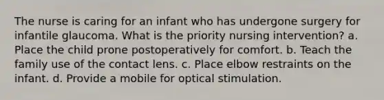 The nurse is caring for an infant who has undergone surgery for infantile glaucoma. What is the priority nursing intervention? a. Place the child prone postoperatively for comfort. b. Teach the family use of the contact lens. c. Place elbow restraints on the infant. d. Provide a mobile for optical stimulation.