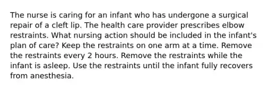 The nurse is caring for an infant who has undergone a surgical repair of a cleft lip. The health care provider prescribes elbow restraints. What nursing action should be included in the infant's plan of care? Keep the restraints on one arm at a time. Remove the restraints every 2 hours. Remove the restraints while the infant is asleep. Use the restraints until the infant fully recovers from anesthesia.