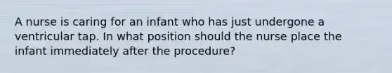 A nurse is caring for an infant who has just undergone a ventricular tap. In what position should the nurse place the infant immediately after the procedure?