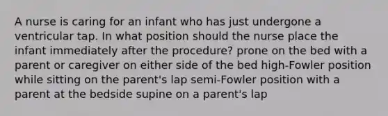 A nurse is caring for an infant who has just undergone a ventricular tap. In what position should the nurse place the infant immediately after the procedure? prone on the bed with a parent or caregiver on either side of the bed high-Fowler position while sitting on the parent's lap semi-Fowler position with a parent at the bedside supine on a parent's lap