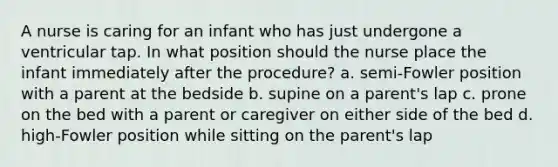 A nurse is caring for an infant who has just undergone a ventricular tap. In what position should the nurse place the infant immediately after the procedure? a. semi-Fowler position with a parent at the bedside b. supine on a parent's lap c. prone on the bed with a parent or caregiver on either side of the bed d. high-Fowler position while sitting on the parent's lap