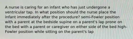 A nurse is caring for an infant who has just undergone a ventricular tap. In what position should the nurse place the infant immediately after the procedure? semi-Fowler position with a parent at the bedside supine on a parent's lap prone on the bed with a parent or caregiver on either side of the bed high-Fowler position while sitting on the parent's lap