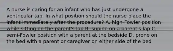 A nurse is caring for an infant who has just undergone a ventricular tap. In what position should the nurse place the infant immediately after the procedure? A. high-Fowler position while sitting on the parent's lap B. supine on a parent's lap C. semi-Fowler position with a parent at the bedside D. prone on the bed with a parent or caregiver on either side of the bed