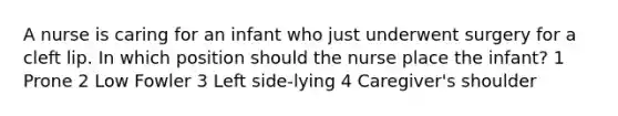 A nurse is caring for an infant who just underwent surgery for a cleft lip. In which position should the nurse place the infant? 1 Prone 2 Low Fowler 3 Left side-lying 4 Caregiver's shoulder