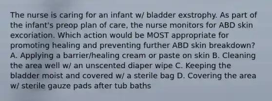 The nurse is caring for an infant w/ bladder exstrophy. As part of the infant's preop plan of care, the nurse monitors for ABD skin excoriation. Which action would be MOST appropriate for promoting healing and preventing further ABD skin breakdown? A. Applying a barrier/healing cream or paste on skin B. Cleaning the area well w/ an unscented diaper wipe C. Keeping the bladder moist and covered w/ a sterile bag D. Covering the area w/ sterile gauze pads after tub baths