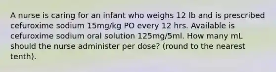 A nurse is caring for an infant who weighs 12 lb and is prescribed cefuroxime sodium 15mg/kg PO every 12 hrs. Available is cefuroxime sodium oral solution 125mg/5ml. How many mL should the nurse administer per dose? (round to the nearest tenth).