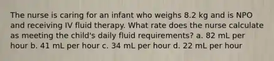 The nurse is caring for an infant who weighs 8.2 kg and is NPO and receiving IV fluid therapy. What rate does the nurse calculate as meeting the child's daily fluid requirements? a. 82 mL per hour b. 41 mL per hour c. 34 mL per hour d. 22 mL per hour