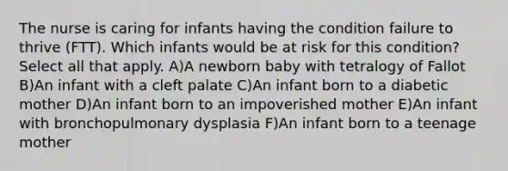 The nurse is caring for infants having the condition failure to thrive (FTT). Which infants would be at risk for this condition? Select all that apply. A)A newborn baby with tetralogy of Fallot B)An infant with a cleft palate C)An infant born to a diabetic mother D)An infant born to an impoverished mother E)An infant with bronchopulmonary dysplasia F)An infant born to a teenage mother