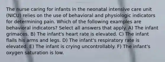 The nurse caring for infants in the neonatal intensive care unit (NICU) relies on the use of behavioral and physiologic indicators for determining pain. Which of the following examples are behavioral indicators? Select all answers that apply. A) The infant grimaces. B) The infant's heart rate is elevated. C) The infant flails his arms and legs. D) The infant's respiratory rate is elevated. E) The infant is crying uncontrollably. F) The infant's oxygen saturation is low.