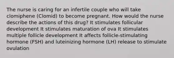 The nurse is caring for an infertile couple who will take clomiphene (Clomid) to become pregnant. How would the nurse describe the actions of this drug? It stimulates follicular development It stimulates maturation of ova It stimulates multiple follicle development It affects follicle-stimulating hormone (FSH) and luteinizing hormone (LH) release to stimulate ovulation