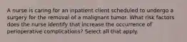 A nurse is caring for an inpatient client scheduled to undergo a surgery for the removal of a malignant tumor. What risk factors does the nurse identify that increase the occurrence of perioperative complications? Select all that apply.