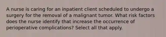 A nurse is caring for an inpatient client scheduled to undergo a surgery for the removal of a malignant tumor. What risk factors does the nurse identify that increase the occurrence of perioperative complications? Select all that apply.