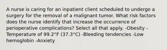 A nurse is caring for an inpatient client scheduled to undergo a surgery for the removal of a malignant tumor. What risk factors does the nurse identify that increase the occurrence of perioperative complications? Select all that apply. -Obesity -Temperature of 99.2°F (37.3°C) -Bleeding tendencies -Low hemoglobin -Anxiety