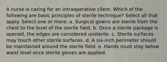 A nurse is caring for an intraoperative client. Which of the following are basic principles of sterile technique? Select all that apply. Select one or more: a. Surgical gowns are sterile from the chest to the level of the sterile field. b. Once a sterile package is opened, the edges are considered unsterile. c. Sterile surfaces may touch other sterile surfaces. d. A six-inch perimeter should be maintained around the sterile field. e. Hands must stay below waist level once sterile gloves are applied.