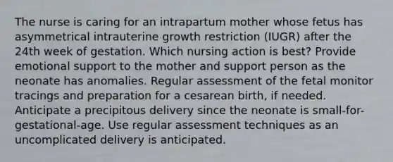 The nurse is caring for an intrapartum mother whose fetus has asymmetrical intrauterine growth restriction (IUGR) after the 24th week of gestation. Which nursing action is best? Provide emotional support to the mother and support person as the neonate has anomalies. Regular assessment of the fetal monitor tracings and preparation for a cesarean birth, if needed. Anticipate a precipitous delivery since the neonate is small-for-gestational-age. Use regular assessment techniques as an uncomplicated delivery is anticipated.