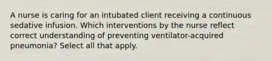 A nurse is caring for an intubated client receiving a continuous sedative infusion. Which interventions by the nurse reflect correct understanding of preventing ventilator-acquired pneumonia? Select all that apply.