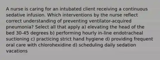 A nurse is caring for an intubated client receiving a continuous sedative infusion. Which interventions by the nurse reflect correct understanding of preventing ventilator-acquired pneumonia? Select all that apply a) elevating the head of the bed 30-45 degrees b) performing hourly in-line endotracheal suctioning c) practicing strict hand hygiene d) providing frequent oral care with chlorohexidine d) scheduling daily sedation vacations