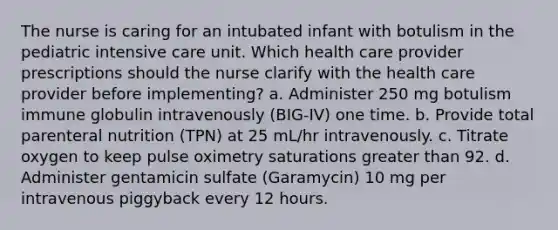 The nurse is caring for an intubated infant with botulism in the pediatric intensive care unit. Which health care provider prescriptions should the nurse clarify with the health care provider before implementing? a. Administer 250 mg botulism immune globulin intravenously (BIG-IV) one time. b. Provide total parenteral nutrition (TPN) at 25 mL/hr intravenously. c. Titrate oxygen to keep pulse oximetry saturations greater than 92. d. Administer gentamicin sulfate (Garamycin) 10 mg per intravenous piggyback every 12 hours.