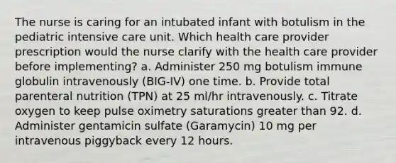 The nurse is caring for an intubated infant with botulism in the pediatric intensive care unit. Which health care provider prescription would the nurse clarify with the health care provider before implementing? a. Administer 250 mg botulism immune globulin intravenously (BIG-IV) one time. b. Provide total parenteral nutrition (TPN) at 25 ml/hr intravenously. c. Titrate oxygen to keep pulse oximetry saturations greater than 92. d. Administer gentamicin sulfate (Garamycin) 10 mg per intravenous piggyback every 12 hours.