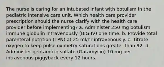 The nurse is caring for an intubated infant with botulism in the pediatric intensive care unit. Which health care provider prescription should the nurse clarify with the health care provider before implementing? a. Administer 250 mg botulism immune globulin intravenously (BIG-IV) one time. b. Provide total parenteral nutrition (TPN) at 25 ml/hr intravenously. c. Titrate oxygen to keep pulse oximetry saturations greater than 92. d. Administer gentamicin sulfate (Garamycin) 10 mg per intravenous piggyback every 12 hours.