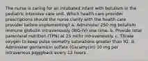 The nurse is caring for an intubated infant with botulism in the pediatric intensive care unit. Which health care provider prescriptions should the nurse clarify with the health care provider before implementing? a. Administer 250 mg botulism immune globulin intravenously (BIG-IV) one time. b. Provide total parenteral nutrition (TPN) at 25 ml/hr intravenously. c. Titrate oxygen to keep pulse oximetry saturations greater than 92. d. Administer gentamicin sulfate (Garamycin) 10 mg per intravenous piggyback every 12 hours.