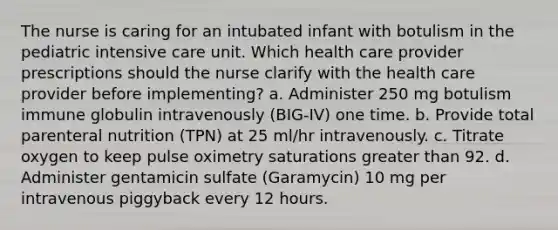 The nurse is caring for an intubated infant with botulism in the pediatric intensive care unit. Which health care provider prescriptions should the nurse clarify with the health care provider before implementing? a. Administer 250 mg botulism immune globulin intravenously (BIG-IV) one time. b. Provide total parenteral nutrition (TPN) at 25 ml/hr intravenously. c. Titrate oxygen to keep pulse oximetry saturations greater than 92. d. Administer gentamicin sulfate (Garamycin) 10 mg per intravenous piggyback every 12 hours.