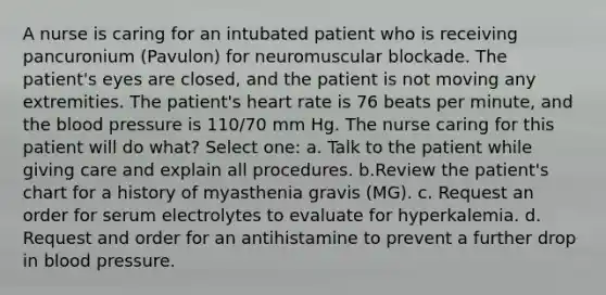 A nurse is caring for an intubated patient who is receiving pancuronium (Pavulon) for neuromuscular blockade. The patient's eyes are closed, and the patient is not moving any extremities. The patient's heart rate is 76 beats per minute, and the blood pressure is 110/70 mm Hg. The nurse caring for this patient will do what? Select one: a. Talk to the patient while giving care and explain all procedures. b.Review the patient's chart for a history of myasthenia gravis (MG). c. Request an order for serum electrolytes to evaluate for hyperkalemia. d. Request and order for an antihistamine to prevent a further drop in blood pressure.