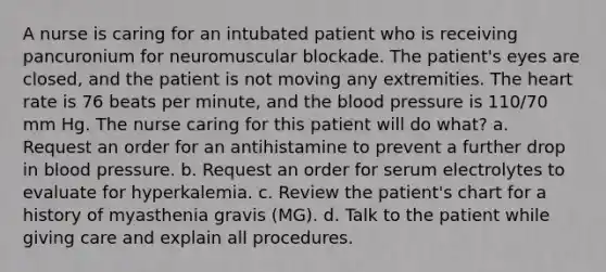 A nurse is caring for an intubated patient who is receiving pancuronium for neuromuscular blockade. The patient's eyes are closed, and the patient is not moving any extremities. The heart rate is 76 beats per minute, and the blood pressure is 110/70 mm Hg. The nurse caring for this patient will do what? a. Request an order for an antihistamine to prevent a further drop in blood pressure. b. Request an order for serum electrolytes to evaluate for hyperkalemia. c. Review the patient's chart for a history of myasthenia gravis (MG). d. Talk to the patient while giving care and explain all procedures.