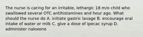 The nurse is caring for an irritable, lethargic 18 m/o child who swallowed several OTC antihistamines and hour ago. What should the nurse do A. initiate gastric lavage B. encourage oral intake of water or milk C. give a dose of ipecac syrup D. administer naloxone