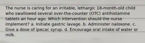 The nurse is caring for an irritable, lethargic 18-month-old child who swallowed several over-the-counter (OTC) antihistamine tablets an hour ago. Which intervention should the nurse implement? a. Initiate gastric lavage. b. Administer naloxone. c. Give a dose of ipecac syrup. d. Encourage oral intake of water or milk.