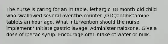 The nurse is caring for an irritable, lethargic 18-month-old child who swallowed several over-the-counter (OTC)antihistamine tablets an hour ago. What intervention should the nurse implement? Initiate gastric lavage. Administer naloxone. Give a dose of ipecac syrup. Encourage oral intake of water or milk.