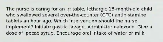 The nurse is caring for an irritable, lethargic 18-month-old child who swallowed several over-the-counter (OTC) antihistamine tablets an hour ago. Which intervention should the nurse implement? Initiate gastric lavage. Administer naloxone. Give a dose of ipecac syrup. Encourage oral intake of water or milk.