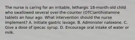 The nurse is caring for an irritable, lethargic 18-month-old child who swallowed several over-the-counter (OTC)antihistamine tablets an hour ago. What intervention should the nurse implement? A. Initiate gastric lavage. B. Administer naloxone. C. Give a dose of ipecac syrup. D. Encourage oral intake of water or milk.