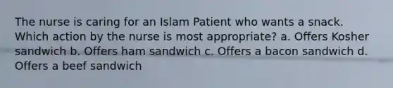 The nurse is caring for an Islam Patient who wants a snack. Which action by the nurse is most appropriate? a. Offers Kosher sandwich b. Offers ham sandwich c. Offers a bacon sandwich d. Offers a beef sandwich