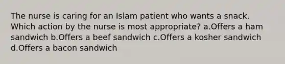 The nurse is caring for an Islam patient who wants a snack. Which action by the nurse is most appropriate? a.Offers a ham sandwich b.Offers a beef sandwich c.Offers a kosher sandwich d.Offers a bacon sandwich