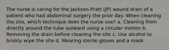 The nurse is caring for the Jackson-Pratt (JP) wound drain of a patient who had abdominal surgery the prior day. When cleaning the site, which technique does the nurse use? a. Cleaning from directly around the tube outward using a circular motion b. Removing the drain before cleaning the site c. Use alcohol to briskly wipe the site d. Wearing sterile gloves and a mask