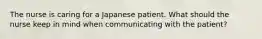 The nurse is caring for a Japanese patient. What should the nurse keep in mind when communicating with the patient?